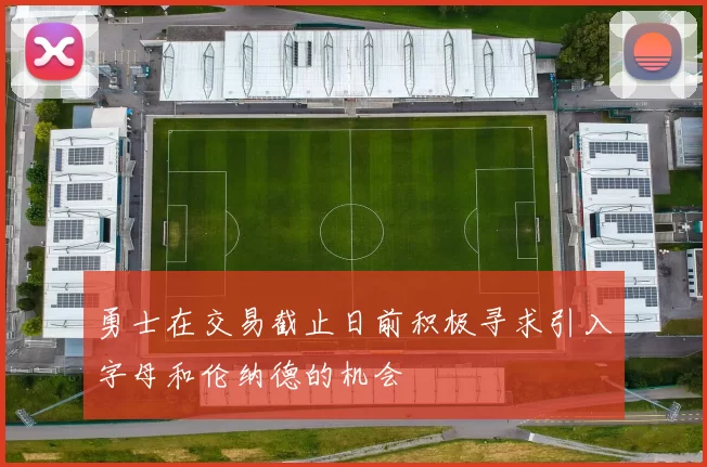 勇士在交易截止日前积极寻求引入字母和伦纳德的机会