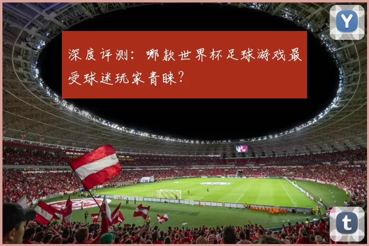 深度评测:哪款世界杯足球游戏最受球迷玩家青睐?