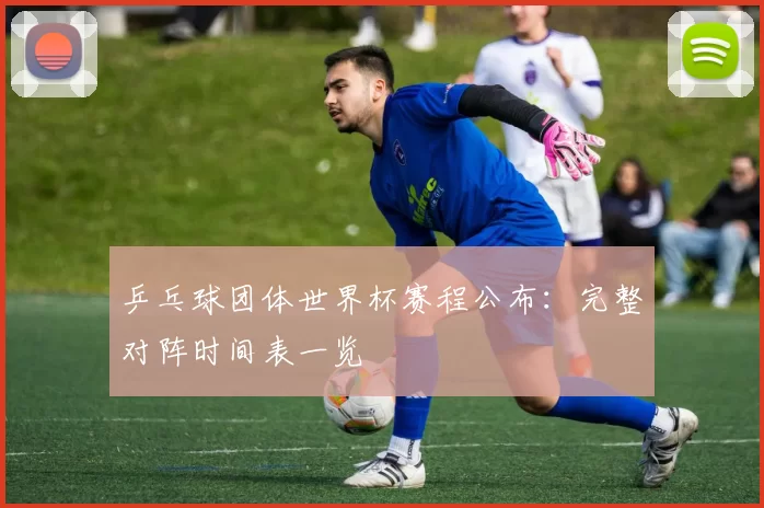 乒乓球团体世界杯赛程公布:完整对阵时间表一览