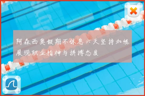 阿森西奥假期不休息六天坚持加练展现职业精神与拼搏态度