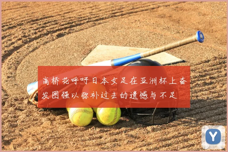 高桥花呼吁日本女足在亚洲杯上奋发图强以弥补过去的遗憾与不足