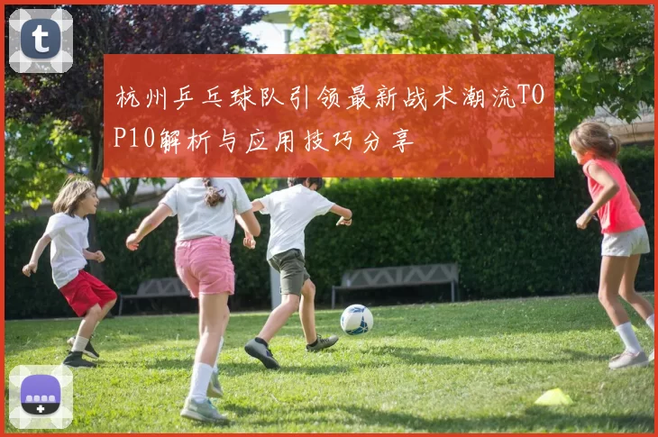 杭州乒乓球队引领最新战术潮流TOP10解析与应用技巧分享