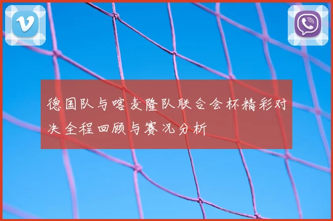 德国队与喀麦隆队联合会杯精彩对决全程回顾与赛况分析