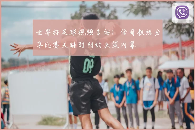 世界杯足球视频专访：传奇教练分享比赛关键时刻的决策内幕