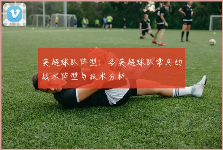 英超球队阵型：各英超球队常用的战术阵型与技术分析