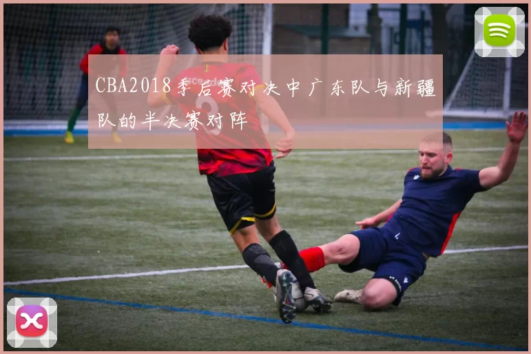 CBA2018季后赛对决中广东队与新疆队的半决赛对阵
