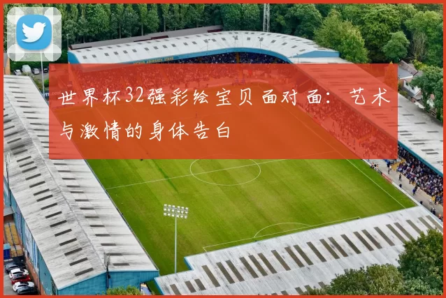 世界杯32强彩绘宝贝面对面:艺术与激情的身体告白