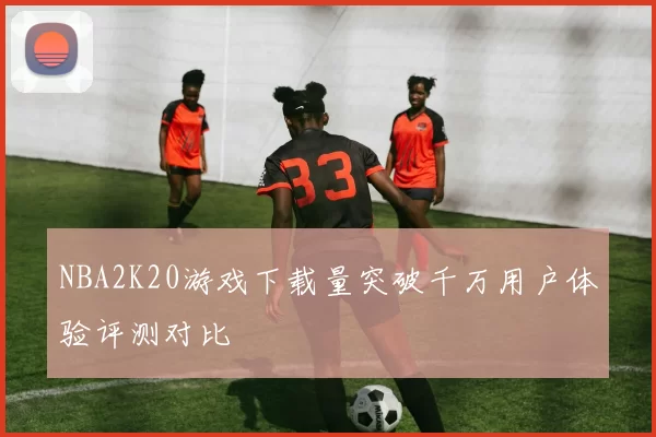 NBA2K20游戏下载量突破千万用户体验评测对比