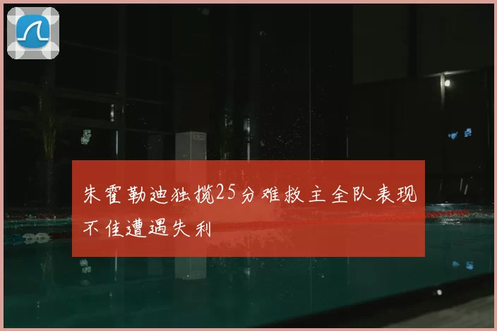 朱霍勒迪独揽25分难救主全队表现不佳遭遇失利