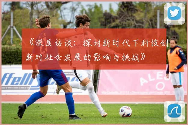 《深度访谈:探讨新时代下科技创新对社会发展的影响与挑战》