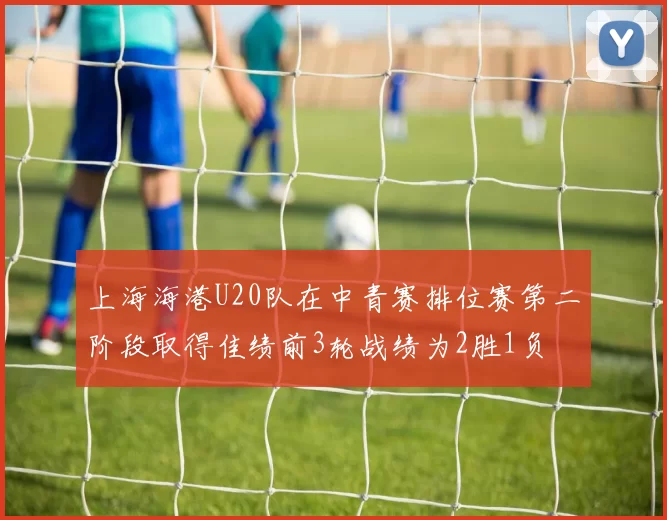 上海海港U20队在中青赛排位赛第二阶段取得佳绩前3轮战绩为2胜1负