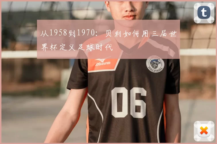从1958到1970：贝利如何用三届世界杯定义足球时代