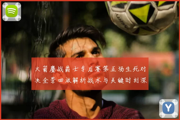 火箭鏖战爵士季后赛第五场生死对决全景回放解析战术与关键时刻深度复盘