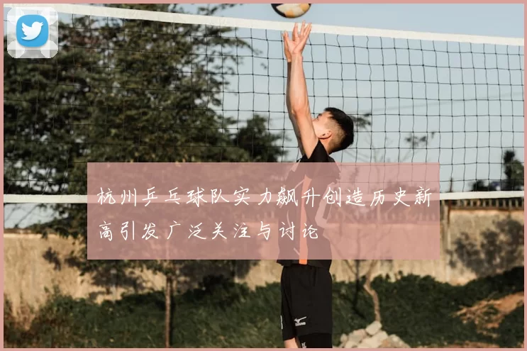 杭州乒乓球队实力飙升创造历史新高引发广泛关注与讨论