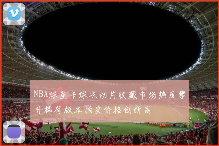 NBA球星卡球衣切片收藏市场热度攀升稀有版本拍卖价格创新高