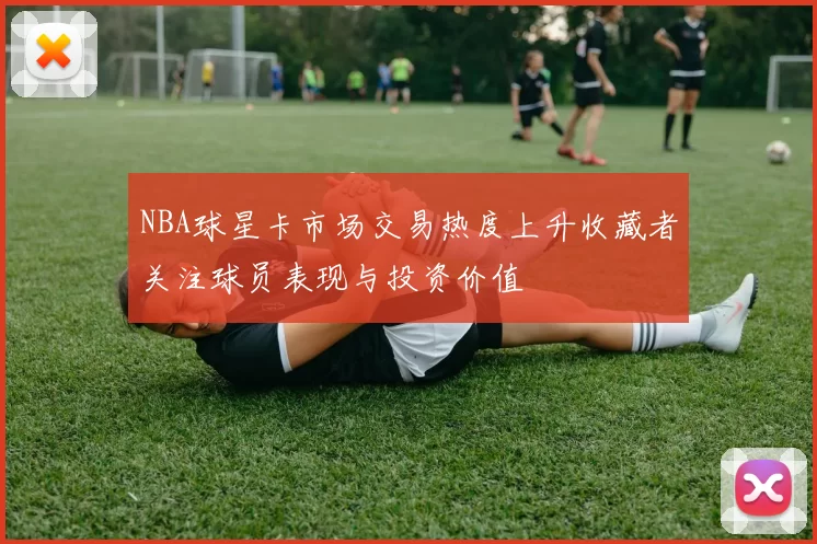 NBA球星卡市场交易热度上升收藏者关注球员表现与投资价值