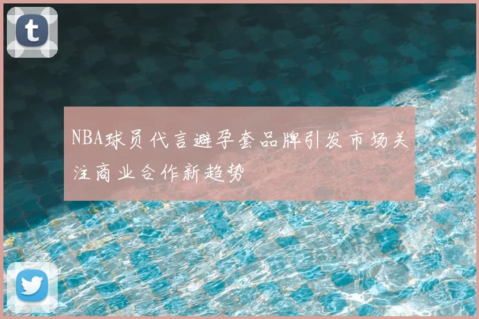 NBA球员代言避孕套品牌引发市场关注商业合作新趋势