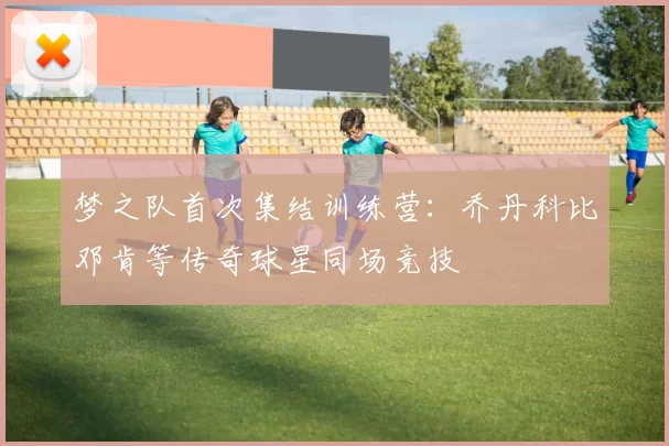 梦之队首次集结训练营：乔丹科比邓肯等传奇球星同场竞技
