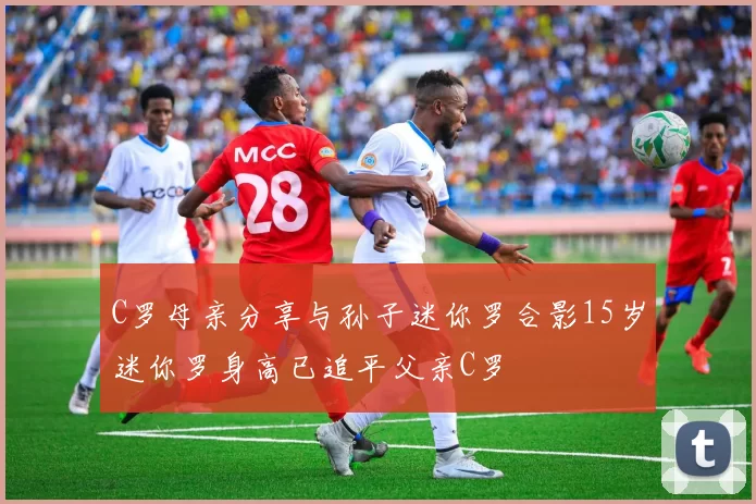 C罗母亲分享与孙子迷你罗合影15岁迷你罗身高已追平父亲C罗