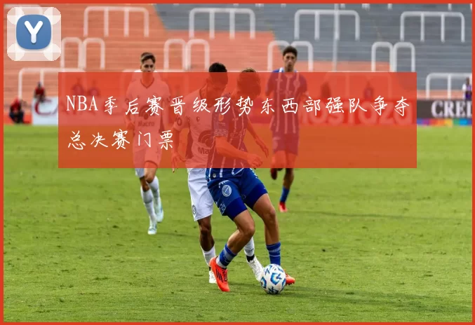 NBA季后赛晋级形势东西部强队争夺总决赛门票