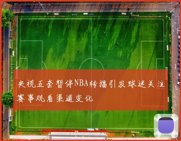 央视五套暂停NBA转播引发球迷关注赛事观看渠道变化