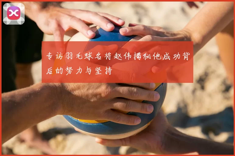 专访羽毛球名将赵伟揭秘他成功背后的努力与坚持