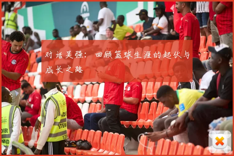 对话吴强:回顾篮球生涯的起伏与成长之路