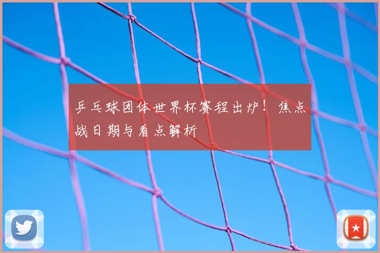 乒乓球团体世界杯赛程出炉！焦点战日期与看点解析