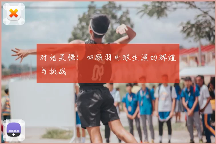 对话吴强:回顾羽毛球生涯的辉煌与挑战
