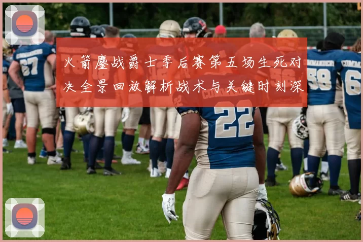 火箭鏖战爵士季后赛第五场生死对决全景回放解析战术与关键时刻深度复盘