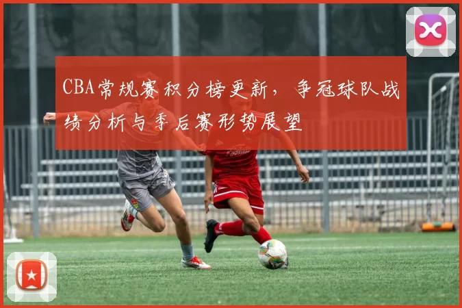 CBA常规赛积分榜更新,争冠球队战绩分析与季后赛形势展望