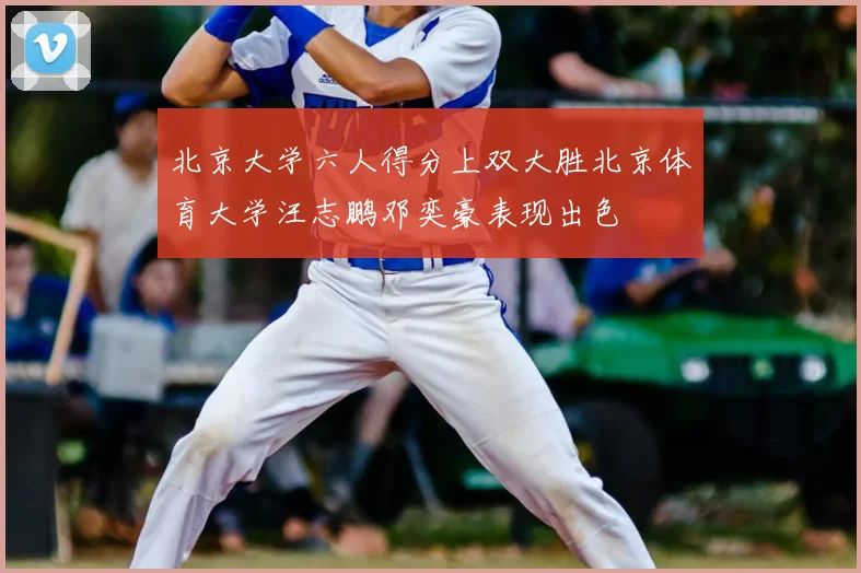 北京大学六人得分上双大胜北京体育大学汪志鹏邓奕豪表现出色