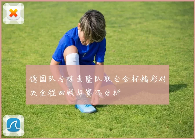 德国队与喀麦隆队联合会杯精彩对决全程回顾与赛况分析