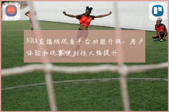 NBA直播线观看平台功能升级,用户体验和观赛便利性大幅提升