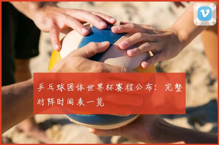 乒乓球团体世界杯赛程公布:完整对阵时间表一览