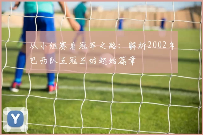 从小组赛看冠军之路：解析2002年巴西队五冠王的起始篇章