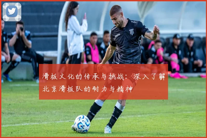 滑板文化的传承与挑战：深入了解北京滑板队的耐力与精神