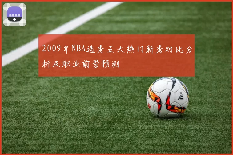 2009年NBA选秀五大热门新秀对比分析及职业前景预测
