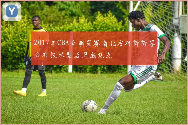 2017年CBA全明星赛南北方对阵阵容公布技术型后卫成焦点