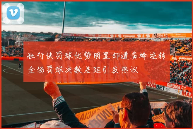 独行侠罚球优势明显却遭黄蜂逆转全场罚球次数差距引发热议