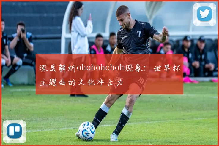 深度解析ohohohohoh现象:世界杯主题曲的文化冲击力