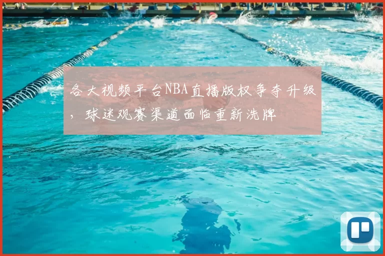 各大视频平台NBA直播版权争夺升级,球迷观赛渠道面临重新洗牌